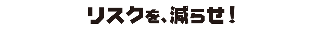リスクを、減らせ!